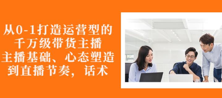 从0-1打造运营型的带货主播：主播基础、心态塑造，能力培养到直播节奏，话术进行全面讲_微雨项目网