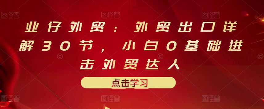 业仔外贸：外贸出口详解30节，小白0基础进击外贸达人 价值666元_微雨项目网