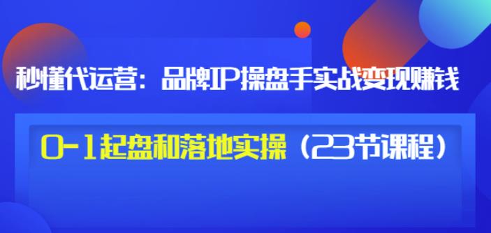 秒懂代运营：品牌IP操盘手实战赚钱，0-1起盘和落地实操（23节课程）价值199_微雨项目网