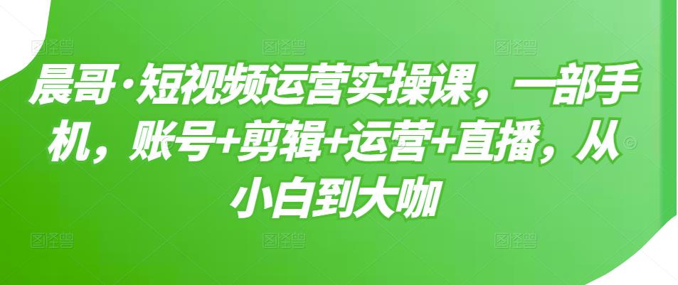 晨哥·短视频运营实操课，一部手机，账号+剪辑+运营+直播，从小白到大咖_微雨项目网