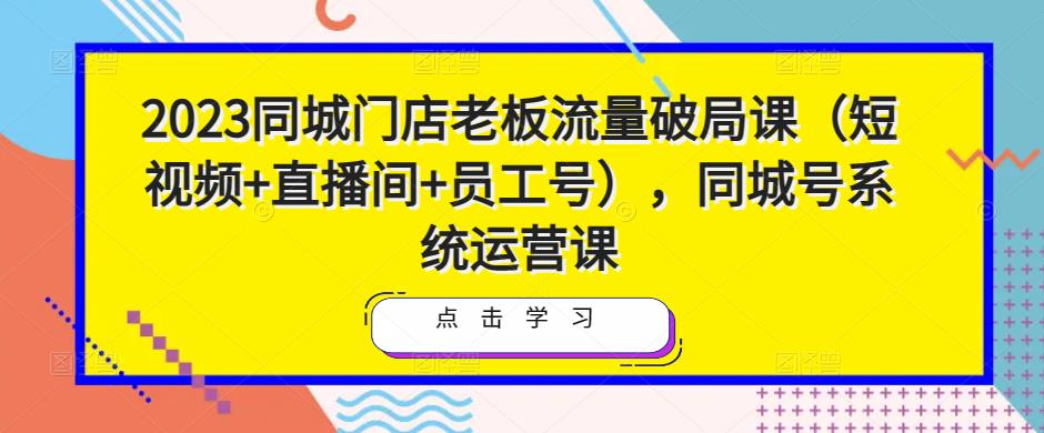 2023同城门店老板流量破局课（短视频+直播间+员工号），同城号系统运营课_微雨项目网