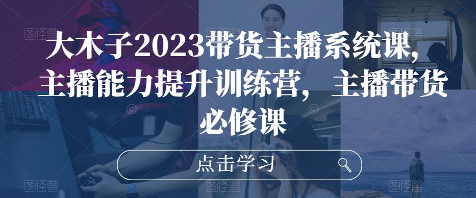 大木子2023带货主播系统课，主播能力提升训练营，主播带货必修课_微雨项目网