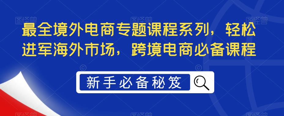 最全境外电商专题课程系列，轻松进军海外市场，跨境电商必备课程_微雨项目网