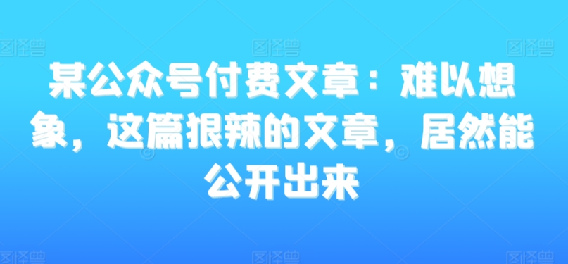 某公众号付费文章：难以想象，这篇狠辣的文章，居然能公开出来_微雨项目网