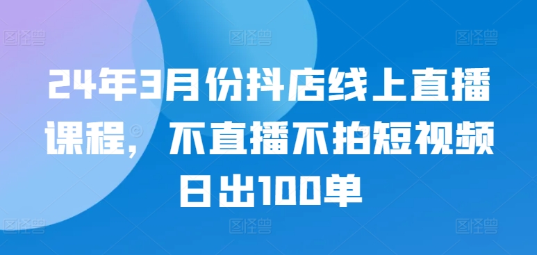 24年3月份抖店线上直播课程，不直播不拍短视频日出100单_微雨项目网