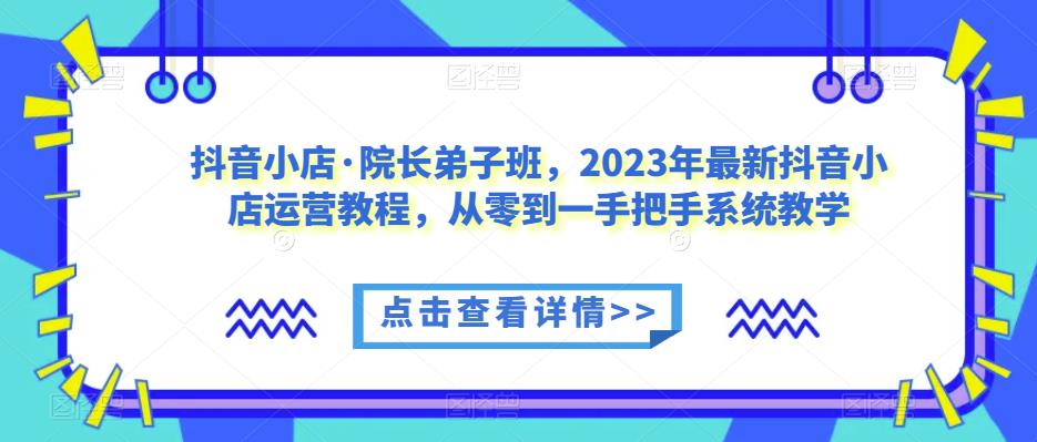 抖音小店·院长弟子班，2023年最新抖音小店运营教程，从零到一手把手系统教学_微雨项目网