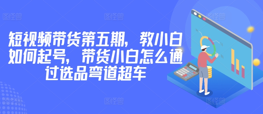 价值2980短视频带货第五期，教小白如何起号，带货小白怎么通过选品弯道超车_微雨项目网