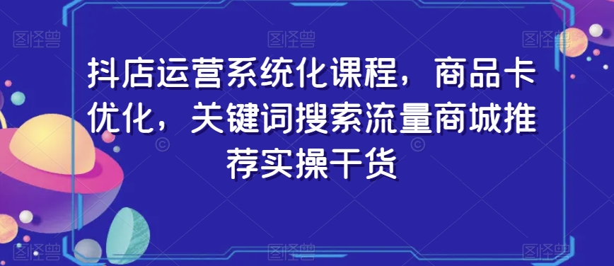 抖店运营系统化课程，商品卡优化，关键词搜索流量商城推荐实操干货_微雨项目网