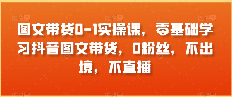 图文带货0-1实操课，零基础学习抖音图文带货，0粉丝，不出境，不直播_微雨项目网