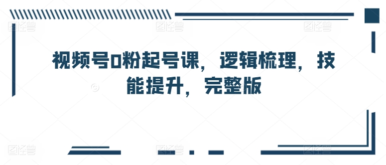 视频号0粉起号课，逻辑梳理，技能提升，完整版_微雨项目网