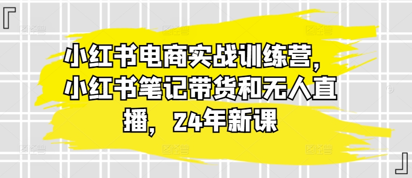 小红书电商实战训练营，小红书笔记带货和无人直播，24年新课_微雨项目网