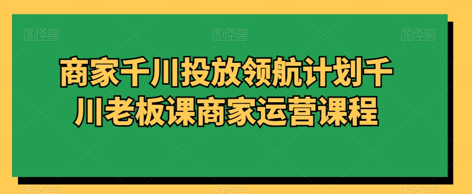 商家千川投放领航计划千川老板课商家运营课程_微雨项目网