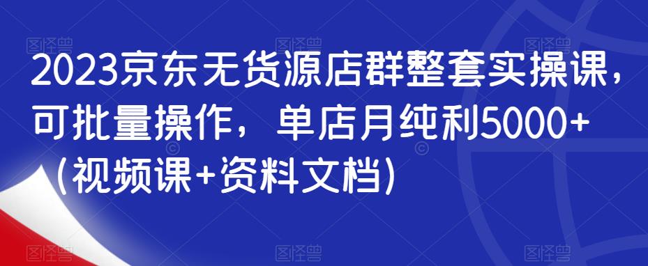 2023京东无货源店群整套实操课，可批量操作，单店月纯利5000+（视频课+资料文档）_微雨项目网