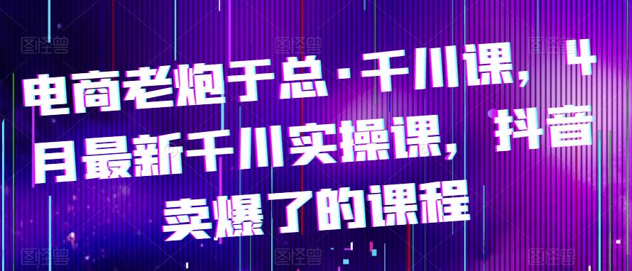 电商老炮于总·千川课，最新千川实操课，抖音卖爆了的课程_微雨项目网