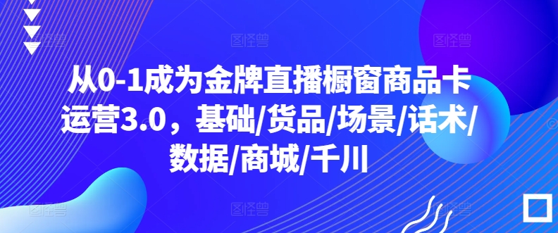 从0-1成为金牌直播橱窗商品卡运营3.0，基础/货品/场景/话术/数据/商城/千川_微雨项目网