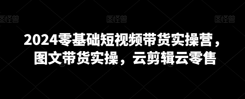 2024零基础短视频带货实操营，图文带货实操，云剪辑云零售_微雨项目网