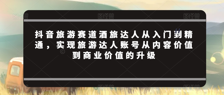 抖音旅游赛道酒旅达人从入门到精通，实现旅游达人账号从内容价值到商业价值的升级_微雨项目网