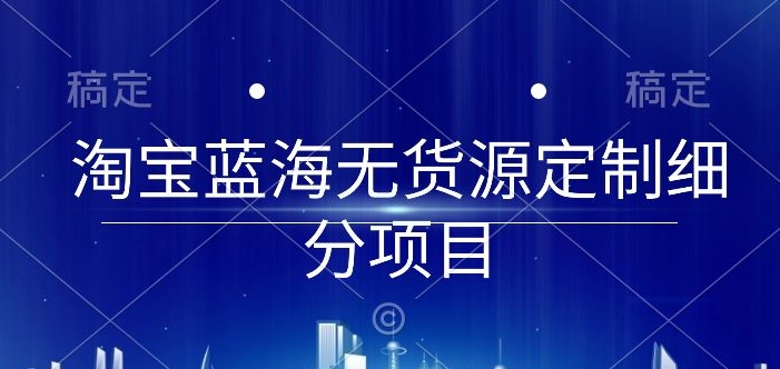 淘宝蓝海无货源定制细分项目，从0到起店实操全流程【揭秘】_微雨项目网