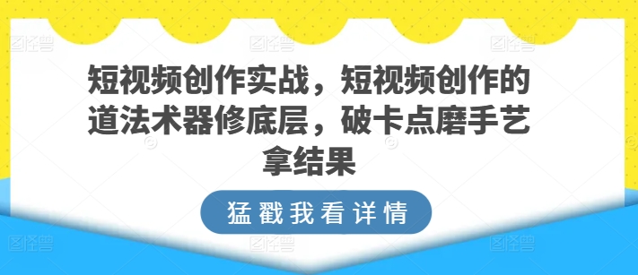 短视频创作实战，短视频创作的道法术器修底层，破卡点磨手艺拿结果_微雨项目网