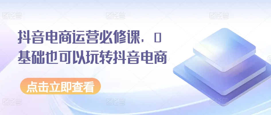 抖音电商运营必修课，0基础也可以玩转抖音电商_微雨项目网