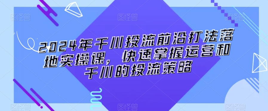 2024年千川投流前沿打法落地实操课，快速掌握运营和千川的投流策略_微雨项目网