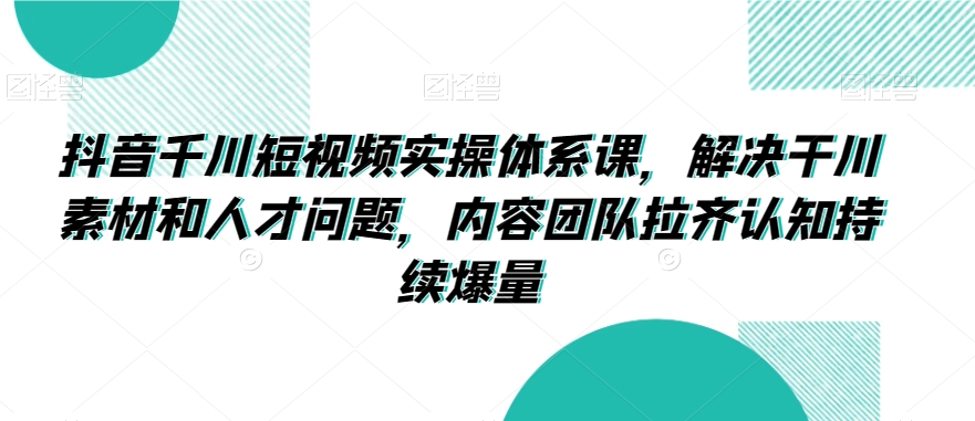 抖音千川短视频实操体系课，解决干川素材和人才问题，内容团队拉齐认知持续爆量_微雨项目网