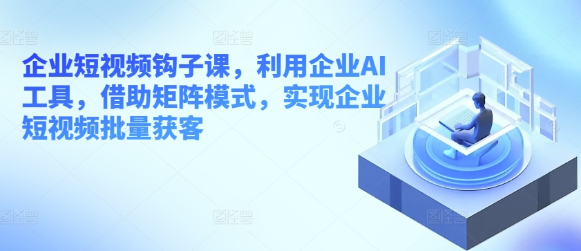 企业短视频钩子课，利用企业AI工具，借助矩阵模式，实现企业短视频批量获客_微雨项目网