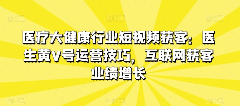 医疗大健康行业短视频获客：医生黄V号运营技巧，互联网获客业绩增长_微雨项目网