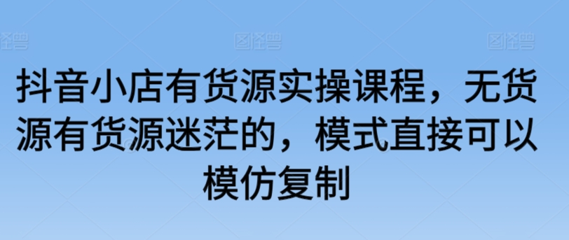 抖音小店有货源实操课程，无货源有货源迷茫的，模式直接可以模仿复制_微雨项目网