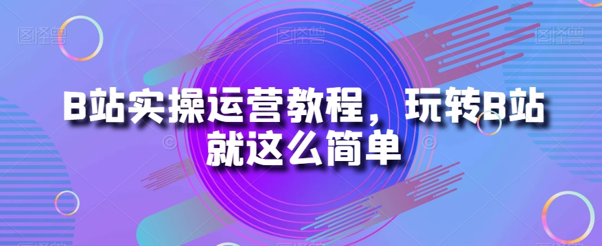 B站实操运营教程，玩转B站就这么简单_微雨项目网