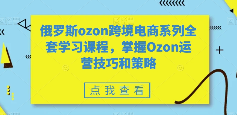 俄罗斯ozon跨境电商系列全套学习课程，掌握Ozon运营技巧和策略_微雨项目网