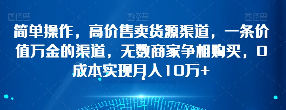 简单操作，高价售卖货源渠道，一条价值万金的渠道，无数商家争相购买，0成本实现月入10万+【揭秘】_微雨项目网