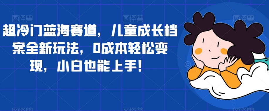 超冷门蓝海赛道，儿童成长档案全新玩法，0成本轻松变现，小白也能上手【揭秘】_微雨项目网