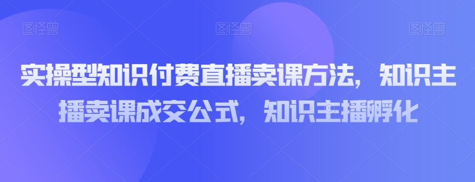 实操型知识付费直播卖课方法，知识主播卖课成交公式，知识主播孵化_微雨项目网