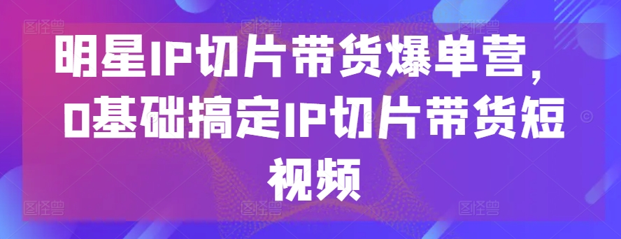 明星IP切片带货爆单营，0基础搞定IP切片带货短视频_微雨项目网