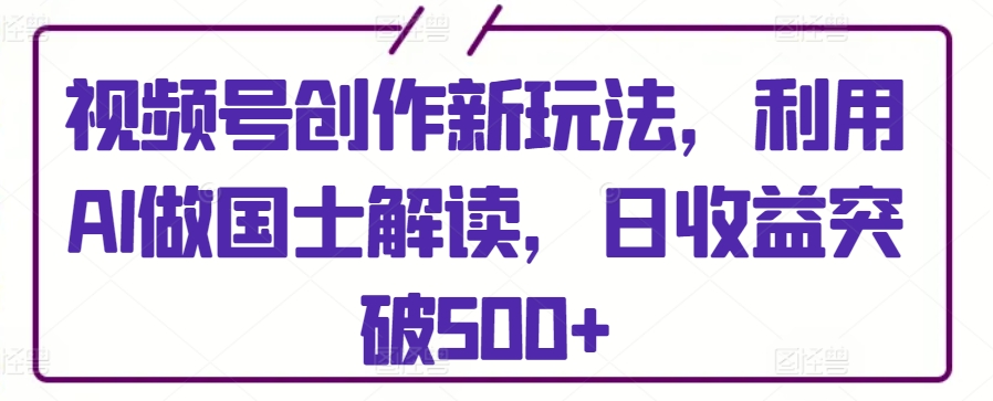 视频号创作新玩法，利用AI做国士解读，日收益突破500+【揭秘】_微雨项目网