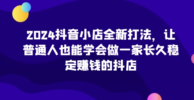 2024抖音小店全新打法，让普通人也能学会做一家长久稳定赚钱的抖店_微雨项目网