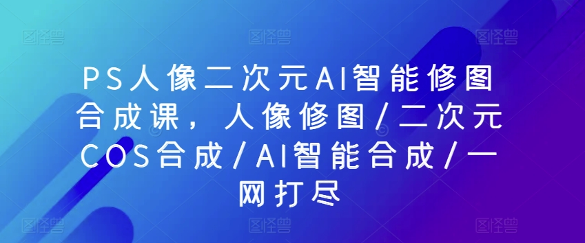 PS人像二次元AI智能修图合成课，人像修图/二次元COS合成/AI智能合成/一网打尽_微雨项目网