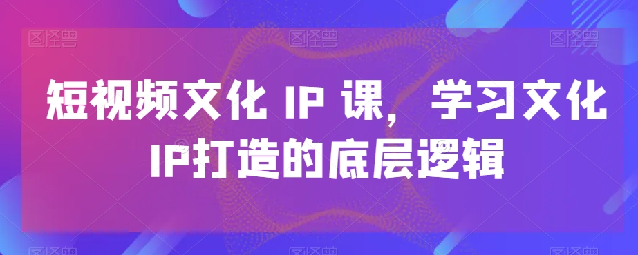 短视频文化IP课，学习文化IP打造的底层逻辑_微雨项目网