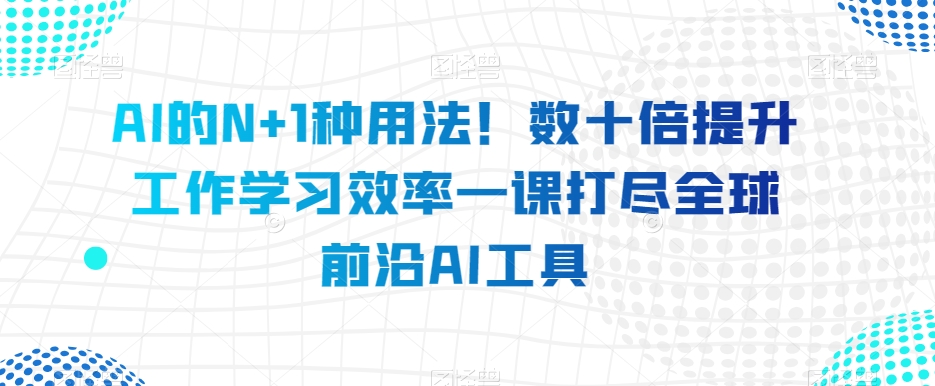 AI的N+1种用法！数十倍提升工作学习效率一课打尽全球前沿AI工具_微雨项目网