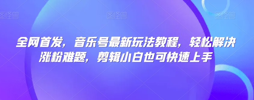 全网首发，音乐号最新玩法教程，轻松解决涨粉难题，剪辑小白也可快速上手_微雨项目网