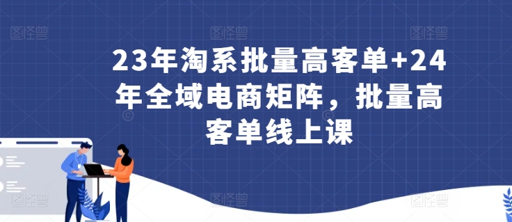 23年淘系批量高客单+24年全域电商矩阵，批量高客单线上课_微雨项目网