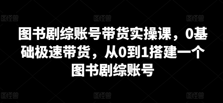 图书剧综账号带货实操课，0基础极速带货，从0到1搭建一个图书剧综账号_微雨项目网