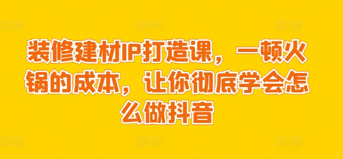 装修建材IP打造课，一顿火锅的成本，让你彻底学会怎么做抖音_微雨项目网