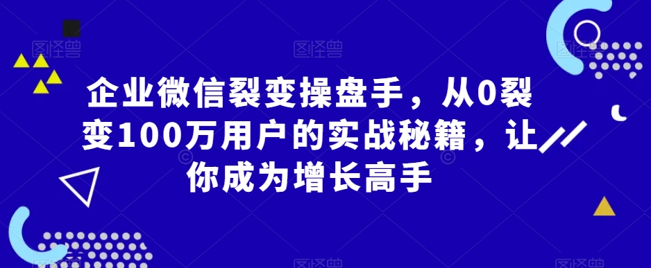 企业微信裂变操盘手，从0裂变100万用户的实战秘籍，让你成为增长高手_微雨项目网