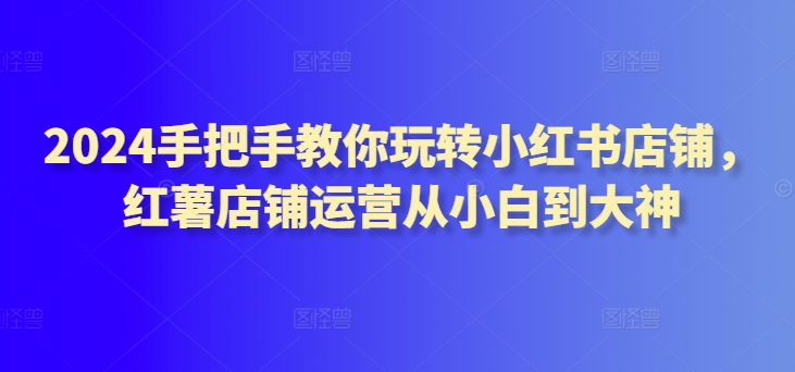 2024手把手教你玩转小红书店铺，红薯店铺运营从小白到大神_微雨项目网