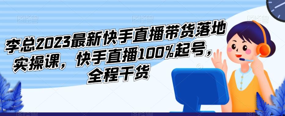 李总2023最新快手直播带货落地实操课，快手直播100%起号，全程干货_微雨项目网