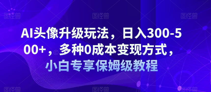 AI头像升级玩法，日入300-500+，多种0成本变现方式，小白专享保姆级教程【揭秘】_微雨项目网