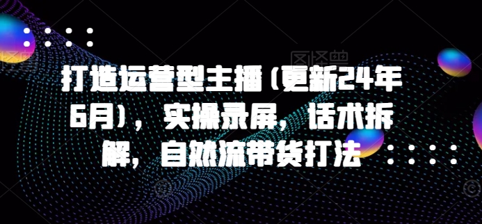 打造运营型主播(更新24年7月)，实操录屏，话术拆解，自然流带货打法_微雨项目网