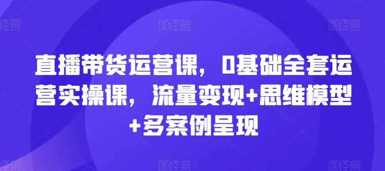 直播带货运营课，0基础全套运营实操课，流量变现+思维模型+多案例呈现_微雨项目网